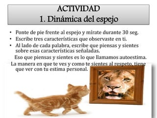 ACTIVIDAD
1. Dinámica del espejo
• Ponte de pie frente al espejo y mírate durante 30 seg.
• Escribe tres características que observaste en ti.
• Al lado de cada palabra, escribe que piensas y sientes
sobre esas características señaladas.
Eso que piensas y sientes es lo que llamamos autoestima.
La manera en que te ves y como te sientes al respeto, tiene
que ver con tu estima personal.
 