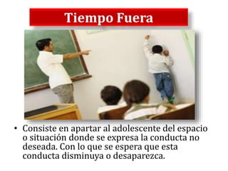 Tiempo Fuera
• Consiste en apartar al adolescente del espacio
o situación donde se expresa la conducta no
deseada. Con lo que se espera que esta
conducta disminuya o desaparezca.
 