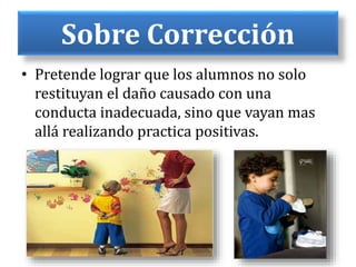Sobre Corrección
• Pretende lograr que los alumnos no solo
restituyan el daño causado con una
conducta inadecuada, sino que vayan mas
allá realizando practica positivas.
 