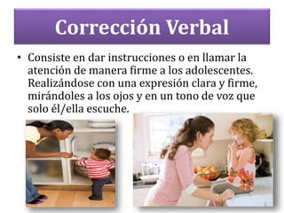 Corrección Verbal
• Consiste en dar instrucciones o en llamar la
atención de manera firme a los adolescentes.
Realizándose con una expresión clara y firme,
mirándoles a los ojos y en un tono de voz que
solo él/ella escuche.
 
