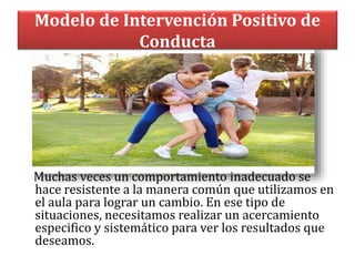 Modelo de Intervención Positivo de
Conducta
Muchas veces un comportamiento inadecuado se
hace resistente a la manera común que utilizamos en
el aula para lograr un cambio. En ese tipo de
situaciones, necesitamos realizar un acercamiento
especifico y sistemático para ver los resultados que
deseamos.
 