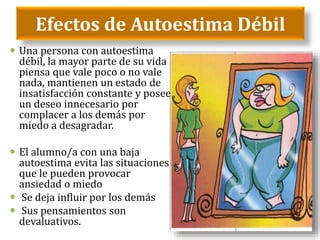 Efectos de Autoestima Débil
 Una persona con autoestima
débil, la mayor parte de su vida
piensa que vale poco o no vale
nada, mantienen un estado de
insatisfacción constante y posee
un deseo innecesario por
complacer a los demás por
miedo a desagradar.
 El alumno/a con una baja
autoestima evita las situaciones
que le pueden provocar
ansiedad o miedo
 Se deja influir por los demás
 Sus pensamientos son
devaluativos.
 