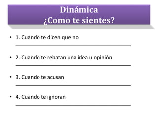 Dinámica
¿Como te sientes?
• 1. Cuando te dicen que no
_______________________________________
• 2. Cuando te rebatan una idea u opinión
_______________________________________
• 3. Cuando te acusan
_______________________________________
• 4. Cuando te ignoran
_______________________________________
 