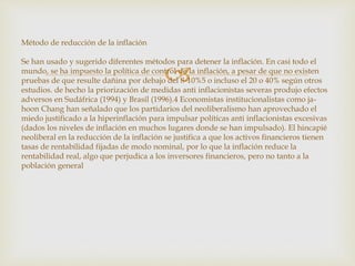  
Método de reducción de la inflación 
Se han usado y sugerido diferentes métodos para detener la inflación. En casi todo el 
mundo, se ha impuesto la política de control de la inflación, a pesar de que no existen 
pruebas de que resulte dañina por debajo del 8-10%5 o incluso el 20 o 40% según otros 
estudios. de hecho la priorización de medidas anti inflacionistas severas produjo efectos 
adversos en Sudáfrica (1994) y Brasil (1996).4 Economistas institucionalistas como ja-hoon 
Chang han señalado que los partidarios del neoliberalismo han aprovechado el 
miedo justificado a la hiperinflación para impulsar políticas anti inflacionistas excesivas 
(dados los niveles de inflación en muchos lugares donde se han impulsado). El hincapié 
neoliberal en la reducción de la inflación se justifica a que los activos financieros tienen 
tasas de rentabilidad fijadas de modo nominal, por lo que la inflación reduce la 
rentabilidad real, algo que perjudica a los inversores financieros, pero no tanto a la 
población general 
