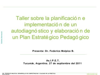 Taller sobre la planificación e implementación de un autodiagnóstico y elaboración de un Plan Estratégico Pedagógico As.I.P.E.T. Tucumán, Argentina. 27 de septiembre del 2011  Presenta: Dr. Federico Malpica B. 