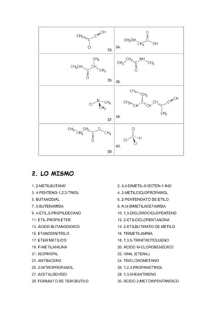 34.
                             33.




                             35. 36.




                                   38.
                             37.




                                   40.
                             39.




2. LO MISMO
1. 2-METILBUTANO                    2. 4,4-DIMETIL-5-OCTEN-1-INO
3. 4-PENTENO-1,2,3-TRIOL            4. 2-METILCICLOPROPANOL
5. BUTANODIAL                       6. 2-PENTENOATO DE ETILO
7. 3-BUTENAMIDA                     8. N,N-DIMETILACETAMIDA
9. 4-ETIL,5-PROPILDECANO            10. 1,3-DICLOROCICLOPENTENO
11. ETIL-PROPILETER                 12. 2-ETILCICLOPENTANONA
13. ÁCIDO BUTANODIOICO              14. 2-ETILBUTIRATO DE METILO
15. ETANODINITRILO                  16. TRIMETILAMINA
17. ETER METÍLICO                   18. 1,3,5-TRINITROTOLUENO
19. P-METILANILINA                  20. ÁCIDO M-CLOROBENZOICO
21. ISOPROPIL                       22. VINIL (ETENIL)
23. ANTRACENO                       24. TRICLOROMETANO
25. 2-NITROPROPANOL                 26. 1,2,3,PROPANOTRIOL
27. ACETALDEHÍDO                    28. 1,3,5HEXATRIENO
29. FORMIATO DE TERCBUTILO          30. ÁCIDO 2-METOXIPENTANOICO
 