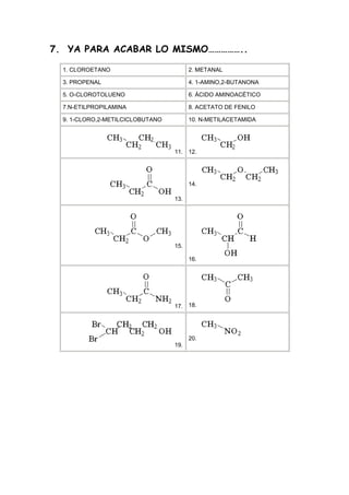 7. YA PARA ACABAR LO MISMO……………..

  1. CLOROETANO                         2. METANAL

  3. PROPENAL                           4. 1-AMINO,2-BUTANONA

  5. O-CLOROTOLUENO                     6. ÁCIDO AMINOACÉTICO

  7.N-ETILPROPILAMINA                   8. ACETATO DE FENILO

  9. 1-CLORO,2-METILCICLOBUTANO         10. N-METILACETAMIDA




                                  11. 12.




                                        14.

                                  13.




                                  15.

                                        16.




                                  17. 18.




                                        20.
                                  19.
 