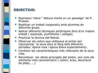 OBJECTIUS: Reproduir l’obra “ Natura morta en un paisatge” de P. Picasso. Realitzar un treball cooperatiu amb alumnes de diferents grups.  Aplicar diferents tècniques pictòriques dins d’un mateix treball ( esponjat, puntillisme i collage).  Practicar la tècnica del Retrat.  Observar els colors que utilitzava el pintor per representar  la seva obra al llarg dels diferents períodes: època rosa i època blava especialment).  Conèixer les característiques més rellevants de la seva vida.  Reconèixer  les obres principals del pintor, així com els elements més característics ( colom, brau, decoració de plats, ...)  
