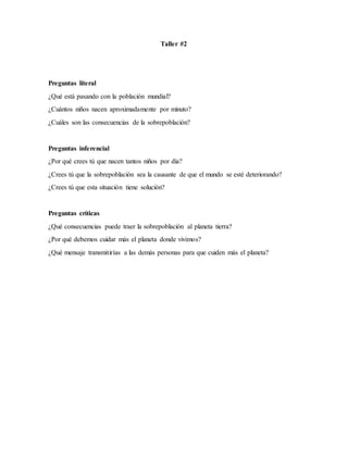 Taller #2
Preguntas literal
¿Qué está pasando con la población mundial?
¿Cuántos niños nacen aproximadamente por minuto?
¿Cuáles son las consecuencias de la sobrepoblación?
Preguntas inferencial
¿Por qué crees tú que nacen tantos niños por día?
¿Crees tú que la sobrepoblación sea la causante de que el mundo se esté deteriorando?
¿Crees tú que esta situación tiene solución?
Preguntas críticas
¿Qué consecuencias puede traer la sobrepoblación al planeta tierra?
¿Por qué debemos cuidar más el planeta donde vivimos?
¿Qué mensaje transmitirías a las demás personas para que cuiden más el planeta?
 