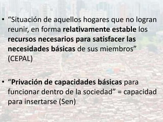 • “Situación de aquellos hogares que no logran
reunir, en forma relativamente estable los
recursos necesarios para satisfacer las
necesidades básicas de sus miembros”
(CEPAL)
• “Privación de capacidades básicas para
funcionar dentro de la sociedad” = capacidad
para insertarse (Sen)
 
