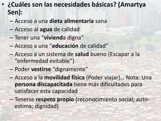 • ¿Cuáles son las necesidades básicas? (Amartya
Sen):
– Acceso a una dieta alimentaria sana
– Acceso al agua de calidad
– Tener una “vivienda digna”
– Acceso a una “educación de calidad”
– Acceso a un sistema de salud bueno (Escapar a la
“enfermedad evitable”)
– Poder vestirse “dignamente”
– Acceso a la movilidad física (Poder viajar)… Nota: Una
persona discapacitada tiene más dificultades para
satisfacer esta capacidad
– Tenerse respeto propio (reconocimiento social; auto-
estima; dignidad)
 