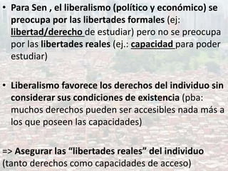 • Para Sen , el liberalismo (político y económico) se
preocupa por las libertades formales (ej:
libertad/derecho de estudiar) pero no se preocupa
por las libertades reales (ej.: capacidad para poder
estudiar)
• Liberalismo favorece los derechos del individuo sin
considerar sus condiciones de existencia (pba:
muchos derechos pueden ser accesibles nada más a
los que poseen las capacidades)
=> Asegurar las “libertades reales” del individuo
(tanto derechos como capacidades de acceso)
 
