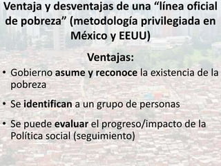 Ventaja y desventajas de una “línea oficial
de pobreza” (metodología privilegiada en
México y EEUU)
Ventajas:
• Gobierno asume y reconoce la existencia de la
pobreza
• Se identifican a un grupo de personas
• Se puede evaluar el progreso/impacto de la
Política social (seguimiento)
 