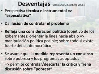 Desventajas (Valero 2005; Kliksberg 2006):
• Perspectiva técnica e instrumental =>
“especulativa”
• Da ilusión de controlar el problema
• Refleja una consideración política (objetivo de los
gobernantes: orientar la línea hacia abajo =>
manipulación política posible; sobre todo si existe
fuerte déficit democrático)
• Se asume que la medida representa un consenso
sobre pobreza y los programas adoptados
=> permite controlar/descartar la critica y frena
discusión sobre “pobreza”
 