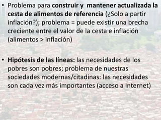 • Problema para construir y mantener actualizada la
cesta de alimentos de referencia (¿Solo a partir
inflación?); problema = puede existir una brecha
creciente entre el valor de la cesta e inflación
(alimentos > inflación)
• Hipótesis de las líneas: las necesidades de los
pobres son pobres; problema de nuestras
sociedades modernas/citadinas: las necesidades
son cada vez más importantes (acceso a Internet)
 