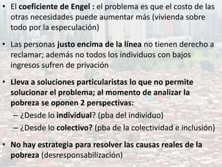 • El coeficiente de Engel : el problema es que el costo de las
otras necesidades puede aumentar más (vivienda sobre
todo por la especulación)
• Las personas justo encima de la línea no tienen derecho a
reclamar; además no todos los individuos con bajos
ingresos sufren de privación
• Lleva a soluciones particularistas lo que no permite
solucionar el problema; al momento de analizar la
pobreza se oponen 2 perspectivas:
– ¿Desde lo individual? (pba del individuo)
– ¿Desde lo colectivo? (pba de la colectividad e inclusión)
• No hay estrategia para resolver las causas reales de la
pobreza (desresponsabilización)
 