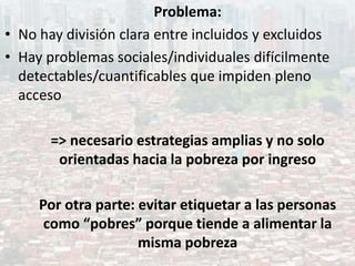 Problema:
• No hay división clara entre incluidos y excluidos
• Hay problemas sociales/individuales difícilmente
detectables/cuantificables que impiden pleno
acceso
=> necesario estrategias amplias y no solo
orientadas hacia la pobreza por ingreso
Por otra parte: evitar etiquetar a las personas
como “pobres” porque tiende a alimentar la
misma pobreza
 