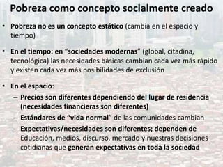 Pobreza como concepto socialmente creado
• Pobreza no es un concepto estático (cambia en el espacio y
tiempo)
• En el tiempo: en “sociedades modernas” (global, citadina,
tecnológica) las necesidades básicas cambian cada vez más rápido
y existen cada vez más posibilidades de exclusión
• En el espacio:
– Precios son diferentes dependiendo del lugar de residencia
(necesidades financieras son diferentes)
– Estándares de “vida normal” de las comunidades cambian
– Expectativas/necesidades son diferentes; dependen de
Educación, medios, discurso, mercado y nuestras decisiones
cotidianas que generan expectativas en toda la sociedad
 