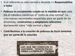 • Si el referente es vida normal o decente => Responsabiliza
a todxs
• Pobreza es socialmente creada en la medida en que cada
día el individuo construye el “estilo de vida normal” i.e.
crea nuevas necesidades requeridas para ser parte de las
dinámicas; construimos y adoptamos referentes
diariamente sobre “vida normal y digna”
• Contribuimos a la creación de pobreza de facto tenemos
que ser parte de la solución
 