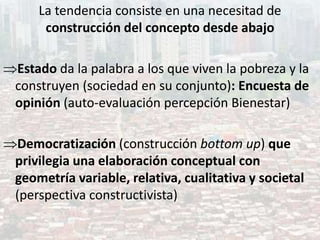 La tendencia consiste en una necesitad de
construcción del concepto desde abajo
Estado da la palabra a los que viven la pobreza y la
construyen (sociedad en su conjunto): Encuesta de
opinión (auto-evaluación percepción Bienestar)
Democratización (construcción bottom up) que
privilegia una elaboración conceptual con
geometría variable, relativa, cualitativa y societal
(perspectiva constructivista)
 