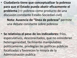 • Ciudadanía tiene que conceptualizar la pobreza
para que el Estado pueda abatir eficazmente el
problema (=> pobreza como producto de una
discusión constante Estado-Sociedad civil)
Nota: Ausencia de “línea de pobreza” permite
una debate constante sobre pobreza
• Se relativiza el peso de los indicadores: fríos,
especulativos, desconectados, que no consideran
heterogeneidad, fácilmente manipulables
políticamente, privilegian las políticas públicas
focalizadas y favorecen la miopía de la
Administración publica
 