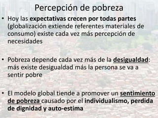 Percepción de pobreza
• Hoy las expectativas crecen por todas partes
(globalización extiende referentes materiales de
consumo) existe cada vez más percepción de
necesidades
• Pobreza depende cada vez más de la desigualdad:
más existe desigualdad más la persona se va a
sentir pobre
• El modelo global tiende a promover un sentimiento
de pobreza causado por el individualismo, perdida
de dignidad y auto-estima
 