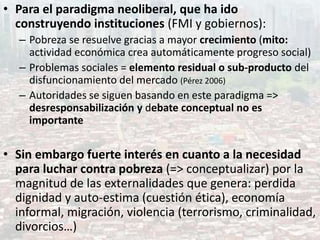 • Para el paradigma neoliberal, que ha ido
construyendo instituciones (FMI y gobiernos):
– Pobreza se resuelve gracias a mayor crecimiento (mito:
actividad económica crea automáticamente progreso social)
– Problemas sociales = elemento residual o sub-producto del
disfuncionamiento del mercado (Pérez 2006)
– Autoridades se siguen basando en este paradigma =>
desresponsabilización y debate conceptual no es
importante
• Sin embargo fuerte interés en cuanto a la necesidad
para luchar contra pobreza (=> conceptualizar) por la
magnitud de las externalidades que genera: perdida
dignidad y auto-estima (cuestión ética), economía
informal, migración, violencia (terrorismo, criminalidad,
divorcios…)
 