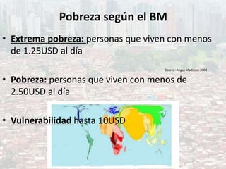 Pobreza según el BM
• Extrema pobreza: personas que viven con menos
de 1.25USD al día
• Pobreza: personas que viven con menos de
2.50USD al día
• Vulnerabilidad hasta 10USD
Source: Angus Madisson 2002
 