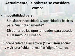 Actualmente, la pobreza se considera
como:
• Imposibilidad para:
–Satisfacer necesidades/capacidades básicas
para “vivir dignamente”
–Disponer de las oportunidades para acceder
al Desarrollo Humano
Incapacidad de inserción (“Exclusión social”)
y vivir una “vida normal” o “digna” (Lister 2004)
 