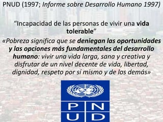 PNUD (1997; Informe sobre Desarrollo Humano 1997)
“Incapacidad de las personas de vivir una vida
tolerable”
«Pobreza significa que se deniegan las oportunidades
y las opciones más fundamentales del desarrollo
humano: vivir una vida larga, sana y creativa y
disfrutar de un nivel decente de vida, libertad,
dignidad, respeto por sí mismo y de los demás»
 