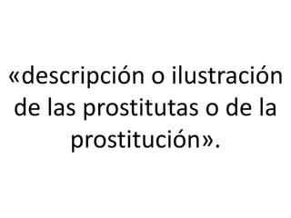 «descripción o ilustración
de las prostitutas o de la
     prostitución».
 