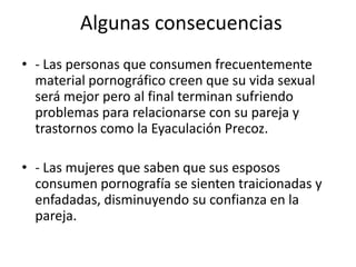 Algunas consecuencias
• - Las personas que consumen frecuentemente
  material pornográfico creen que su vida sexual
  será mejor pero al final terminan sufriendo
  problemas para relacionarse con su pareja y
  trastornos como la Eyaculación Precoz.

• - Las mujeres que saben que sus esposos
  consumen pornografía se sienten traicionadas y
  enfadadas, disminuyendo su confianza en la
  pareja.
 