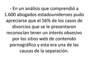 - En un análisis que comprendió a
1.600 abogados estadounidenses pudo
 apreciarse que el 56% de los casos de
     divorcios que se le presentaron
 reconocían tener un interés obsesivo
     por los sitios web de contenido
   pornográfico y esta era una de las
        causas de la separación.
 