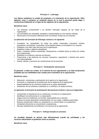 Principio 2 – Liderazgo

Los líderes establecen la unidad de propósito y la orientación de la organización. Ellos
deberían crear y mantener un ambiente interno en el cual el personal pueda llegar a
involucrarse totalmente en el logro de los objetivos de la organización.

Beneficios clave:

•   Las personas comprenderán y se sentirán motivadas respecto de las metas de la
    organización.
•   Las actividades son evaluadas, alineadas e implementadas en una manera unificada.
•   Disminuirá la comunicación deficiente entre los distintos niveles de una empresa.

La aplicación del principio de liderazgo conduce a lo siguiente:

•   Considerar las necesidades de todas las partes interesadas incluyendo clientes,
    propietarios, proveedores, accionistas, comunidades locales y la sociedad en su conjunto.
•   Establecer una visión clara del futuro de la organización.
•   Establecer metas y objetivos desafiantes.
•   Crear y mantener valores compartidos, transparencia y modelos éticos en todos los niveles
    de la organización.
•   Establecer la confianza y eliminar los temores
•   Proporcionar a las personas los recursos necesarios, capacitación y libertad para actuar
    con responsabilidad.
•   Inspirar, alentar y reconocer las contribuciones de las personas.


                           Principio 3 – Participación del personal

El personal, a todos los niveles, es la esencia de una organización y su total compromiso
posibilita que sus habilidades sean usadas para el beneficio de la organización.

Beneficios clave:

•   Motivación, compromiso y participación de la gente en la organización.
•   Innovación y creatividad en la persecución de los objetivos de la organización.
•   Responsabilidad de los individuos respecto de su propio desempeño.
•   Disposición de los individuos a participar en y contribuir a la mejora continua.

La aplicación el principio de participación del personal conduce a que sus integrantes:

•   Comprendan la importancia de su contribución y función en la organización.
•   Identifiquen las restricciones en su desempeño.
•   Hagan suyos los problemas y se sientan responsables de su solución
•   Evalúen su propio desempeño comparándolos con sus metas y objetivos personales.
•   Busquen activamente mejorar su competencia, su conocimiento y su experiencia.
•   Compartan libremente su conocimiento y experiencias.
•   Discutan abiertamente los problemas y los asuntos de la organización.


                          Principio 4 – Enfoque basado en procesos


Un resultado deseado se alcanza más eficientemente cuando las actividades y los
recursos relacionados se gestionan como un proceso.

Beneficios clave
 