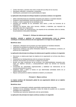 •   Costos más bajos y períodos más cortos a través del uso eficaz de los recursos.
•   Resultados mejorados, consistentes y predecibles.
•   Identificación y priorización de las oportunidades de mejora

La aplicación del principio de enfoque basado en procesos conduce a lo siguiente:

•   Definir sistemáticamente las actividades necesarias para obtener un resultado deseado.
•   Establecer responsabilidades claras para gestionar las actividades clave.
•   Analizar y medir la capacidad de las actividades clave.
•   Identificar las interfaces de las actividades clave dentro y entre las funciones de la
    organización.
•   Identificar los factores, tales como recursos, métodos y materiales, que mejorarán las
    actividades clave de la organización.
•   Evaluar los riesgos, las consecuencias y los impactos de las actividades sobre los clientes,
    los proveedores y otras partes interesadas.


                      Principio 5 – Enfoque de sistema para la gestión

Identificar, entender y gestionar los procesos interrelacionados como un sistema,
contribuye a la eficacia y eficiencia de una organización en el logro de sus objetivos.

Beneficios clave:

•   Integración y alineación de los procesos que mejor lograrán los resultados deseados.
•   Capacidad de centralizar los esfuerzos en los procesos clave.
•   Proporcionar confianza a las partes interesadas respecto de la consistencia, la eficacia y la
    eficiencia de la organización.

La aplicación del principio de enfoque de sistema para la gestión conduce a lo siguiente:

•   Estructurar un sistema para lograr los objetivos de la organización en la forma más eficaz y
    eficiente.
•   Comprender las interdependencias entre los procesos del sistema.
•   Enfoques estructurados que armonizan e integran los procesos.
•   Brindar una mejor comprensión de las funciones y las responsabilidades necesarias para
    lograr los objetivos comunes y consecuentemente reducir las barreras de funciones
    cruzadas.
•   Comprender las capacidades organizacionales y establecer las restricciones de los
    recursos previamente a la acción.
•   Establecer metas y definir la manera en que determinadas actividades dentro de un
    sistema deberían operar.
•   Mejorar continuamente el sistema mediante la medición y la evaluación.


                                Principio 6 – Mejora continua

La mejora continua del desempeño global de una organización debería ser un objetivo
permanente de ésta.

Beneficios clave:

•   Ventajas en el desempeño mediante capacidades organizacionales mejoradas.
•   Alineación de las actividades mejoradas a todos los niveles de acuerdo con un propósito
    estratégico de la organización.
•   Flexibilidad para reaccionar rápidamente ante las oportunidades.

La aplicación del principio de mejora continua conduce a lo siguiente:
 