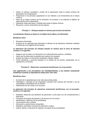 •   Utilizar un enfoque consistente y amplio de la organización hacia la mejora continua del
    desempeño de la organización.
•   Proporcionar a las personas capacitación en los métodos y las herramientas de la mejora
    continua.
•   Hacer de la mejora continua de los productos, los procesos y los sistemas el objetivo de
    cada individuo de la organización.
•   Establecer metas para guiar y medidas para trazar la mejora continua.
•   Reconocer y tomar conocimiento de las mejoras.


            Principio 7 – Enfoque basado en hechos para la toma de decisión

Las decisiones eficaces se basan en el análisis de los datos y la información.

Beneficios clave:

•   Decisiones informadas
•   Aumento de la capacidad para demostrar la eficacia de las decisiones anteriores mediante
    la referencia a los registros de los hechos.

La aplicación del principio de enfoque basado en hechos para la toma de decisión
conduce a lo siguiente:

•   Asegurar que los datos y la información son suficientemente exactos y confiables.
•   Hacer que los datos sean accesibles para quienes los necesiten.
•   Analizar los datos y la información empleando métodos válidos.
•   Tomar decisiones y acciones basadas en el análisis de los hechos, equilibradas con la
    experiencia y la intuición.


           Principio 8 – Relaciones mutuamente beneficiosas con el proveedor

Una organización y sus proveedores son interdependientes, y una relación mutuamente
beneficiosa aumenta la capacidad de ambos para crear valor.

Beneficios clave:

•   Aumento de la capacidad para crear valor para ambas partes.
•   Flexibilidad y velocidad de las respuestas conjuntas ante cambios del mercado o de las
    necesidades y expectativas de los clientes.
•   Optimización de los costos y los recursos.

La aplicación del principio de relaciones mutuamente beneficiosas con el proveedor
conduce a lo siguiente:

•   Establecer relaciones que equilibran las ganancias a corto plazo con las consideraciones a
    largo plazo.
•   Formación de equipos de expertos y de recursos con los socios.
•   Identificación y selección de los proveedores.
•   Comunicación clara y abierta.
•   Información y planes futuros compartidos.
•   Establecer actividades conjuntas de desarrollo y mejora.
•   Inspirar, alentar y reconocer las mejoras y los logros de los proveedores.
 