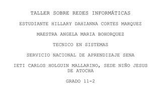 TALLER SOBRE REDES INFORMÁTICAS
ESTUDIANTE HILLARY DAHIANNA CORTES MARQUEZ
MAESTRA ANGELA MARIA BOHORQUEZ
TECNICO EN SISTEMAS
SERVICIO NACIONAL DE APRENDIZAJE SENA
IETI CARLOS HOLGUIN MALLARINO, SEDE NIÑO JESUS
DE ATOCHA
GRADO 11-2
 