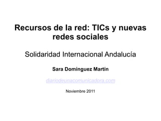 Recursos de la red: TICs y nuevas
        redes sociales

  Solidaridad Internacional Andalucía
          Sara Domínguez Martín

        diariodeunacomunicadora.com

               Noviembre 2011
 