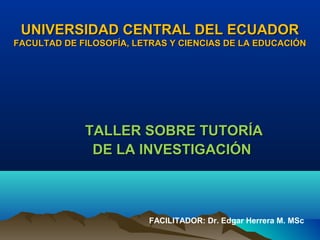 UNIVERSIDAD CENTRAL DEL ECUADOR
FACULTAD DE FILOSOFÍA, LETRAS Y CIENCIAS DE LA EDUCACIÓN




             TALLER SOBRE TUTORÍA
              DE LA INVESTIGACIÓN



                         FACILITADOR: Dr. Edgar Herrera M. MSc
 