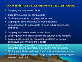 CARACTERÍSTICAS DE LAS PREGUNTAS DEL CUESTIONARIO

1. Las preguntas deben ser claras
   Cada término debe ser comprendido
   No deben plantearse dos preguntas en una
   La pregunta debe formularse de manera positiva
   La construcción de la respuesta no debe inducir expresiones
    ambiguas

2. Las preguntas no deben ser tendenciosas
3. Las preguntas no deben exigir mucho esfuerzo de la memoria
4. Las preguntas deben ser construidas de forma tal que no
   constituyan un conflicto para el sujeto
5. El orden de las preguntas: 1° sobre datos demográficos, 2°
   preguntas generales simples, 3° preguntas más complejas.
6. Contrarrestar el efecto de monotonía en la variante de respuestas
7. Inducir una pregunta final que recoja la impresión del interrogado
   sobre el cuestionario.
 