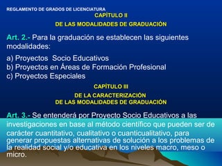 REGLAMENTO DE GRADOS DE LICENCIATURA
                                CAPÍTULO II
                 DE LAS MODALIDADES DE GRADUACIÓN

Art. 2.- Para la graduación se establecen las siguientes
modalidades:
a) Proyectos Socio Educativos
b) Proyectos en Áreas de Formación Profesional
c) Proyectos Especiales
                               CAPÍTULO III
                       DE LA CARACTERIZACIÓN
                 DE LAS MODALIDADES DE GRADUACIÓN

Art. 3.- Se entenderá por Proyecto Socio Educativos a las
investigaciones en base al método científico que pueden ser de
carácter cuantitativo, cualitativo o cuanticualitativo, para
generar propuestas alternativas de solución a los problemas de
la realidad social y/o educativa en los niveles macro, meso o
micro.
 