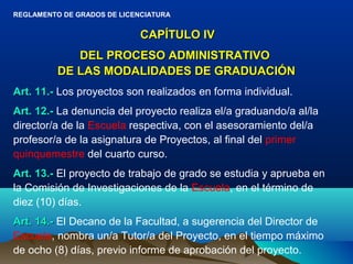 REGLAMENTO DE GRADOS DE LICENCIATURA


                             CAPÍTULO IV
             DEL PROCESO ADMINISTRATIVO
          DE LAS MODALIDADES DE GRADUACIÓN
Art. 11.- Los proyectos son realizados en forma individual.
Art. 12.- La denuncia del proyecto realiza el/a graduando/a al/la
director/a de la Escuela respectiva, con el asesoramiento del/a
profesor/a de la asignatura de Proyectos, al final del primer
quinquemestre del cuarto curso.
Art. 13.- El proyecto de trabajo de grado se estudia y aprueba en
la Comisión de Investigaciones de la Escuela, en el término de
diez (10) días.
Art. 14.- El Decano de la Facultad, a sugerencia del Director de
Escuela, nombra un/a Tutor/a del Proyecto, en el tiempo máximo
de ocho (8) días, previo informe de aprobación del proyecto.
 