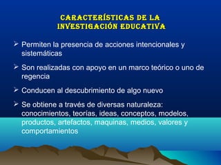 CARACTERÍSTICAS DE LA
             INVESTIGACIÓN EDUCATIVA

 Permiten la presencia de acciones intencionales y
  sistemáticas
 Son realizadas con apoyo en un marco teórico o uno de
  regencia
 Conducen al descubrimiento de algo nuevo
 Se obtiene a través de diversas naturaleza:
  conocimientos, teorías, ideas, conceptos, modelos,
  productos, artefactos, maquinas, medios, valores y
  comportamientos
 