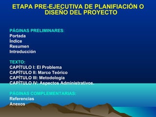 ETAPA PRE-EJECUTIVA DE PLANIFIACIÓN O
         DISEÑO DEL PROYECTO

PÁGINAS PRELIMINARES:
Portada
Índice
Resumen
Introducción

TEXTO:
CAPÍTULO I: El Problema
CAPÍTULO II: Marco Teórico
CAPÍTULO III: Metodología
CAPÍTULO IV: Aspectos Administrativos.

PÁGINAS COMPLEMENTARIAS:
Referencias
Anexos
 