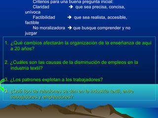 Criterios para una buena pregunta inicial:
              Claridad            que sea precisa, concisa,
         unívoca
              Factibilidad       que sea realista, accesible,
         factible
              No moralizadora  que busque comprender y no
         juzgar

1. ¿Qué cambios afectarán la organización de la enseñanza de aquí
   a 20 años?

2. ¿Cuáles son las causas de la disminución de empleos en la
   industria textil?

3. ¿Los patrones explotan a los trabajadores?

3. ¿Qué tipo de relaciones se dan en la industria textil, entre
   trabajadores y empleadores?
 
