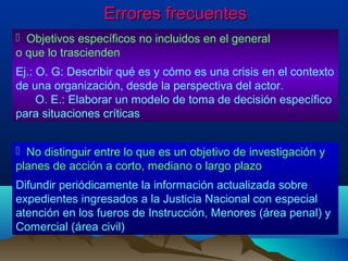 Errores frecuentes
 Objetivos específicos no incluidos en el general
o que lo trascienden
Ej.: O. G: Describir qué es y cómo es una crisis en el contexto
de una organización, desde la perspectiva del actor.
     O. E.: Elaborar un modelo de toma de decisión específico
para situaciones críticas


 No distinguir entre lo que es un objetivo de investigación y
planes de acción a corto, mediano o largo plazo
Difundir periódicamente la información actualizada sobre
expedientes ingresados a la Justicia Nacional con especial
atención en los fueros de Instrucción, Menores (área penal) y
Comercial (área civil)
 
