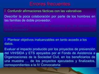 Errores frecuentes
 Confundir afirmaciones fácticas con las valorativas
Describir la poca colaboración por parte de los hombres en
las familias de doble proveedor.
Por: Explorar y describir las relaciones en las familias de
doble proveedor.

 Plantear objetivos inalcanzables en tanto accedo a los
datos.
Evaluar el impacto producido por los proyectos de prevención
del VIH/SIDA y ETS apoyados por el Fondo de Asistencia a
Organizaciones de la Sociedad Civil, en los beneficiarios de
una muestra … de los proyectos ejecutados y finalizados,
correspondientes a la IV Convocatoria
 