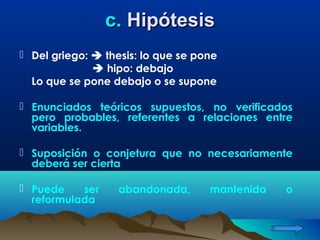 c. Hipótesis
 Del griego:  thesis: lo que se pone
               hipo: debajo
  Lo que se pone debajo o se supone

 Enunciados teóricos supuestos, no verificados
  pero probables, referentes a relaciones entre
  variables.

 Suposición o conjetura que no necesariamente
  deberá ser cierta

 Puede    ser     abandonada,      mantenida   o
  reformulada
 