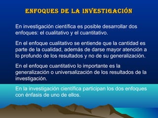 ENFOQUES DE LA INVESTIGACIÓN

En investigación científica es posible desarrollar dos
enfoques: el cualitativo y el cuantitativo.
En el enfoque cualitativo se entiende que la cantidad es
parte de la cualidad, además de darse mayor atención a
lo profundo de los resultados y no de su generalización.
En el enfoque cuantitativo lo importante es la
generalización o universalización de los resultados de la
investigación.
En la investigación científica participan los dos enfoques
con énfasis de uno de ellos.
 