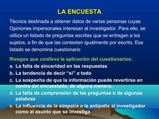 LA ENCUESTA
Técnica destinada a obtener datos de varias personas cuyas
Opiniones impersonales interesan al investigador. Para ello, se
utiliza un listado de preguntas escritas que se entregan a los
sujetos, a fin de que las contesten igualmente por escrito. Ese
listado se denomina cuestionario
Riesgos que conlleva la aplicación del cuestionarios:
a. La falta de sinceridad en las respuestas
b. La tendencia de decir “si” a todo
c. La sospecha de que la información puede revertirse en
   contra del encuestado, de alguna manera.
d. La falta de comprensión de las preguntas o de algunas
   palabras
e. La influencia de la simpatía o la antipatía al investigador
   como al asunto que se investiga.
 